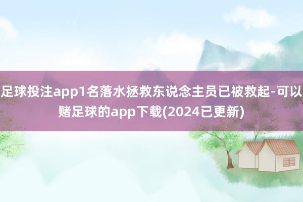 足球投注app1名落水拯救东说念主员已被救起-可以赌足球的app下载(2024已更新)