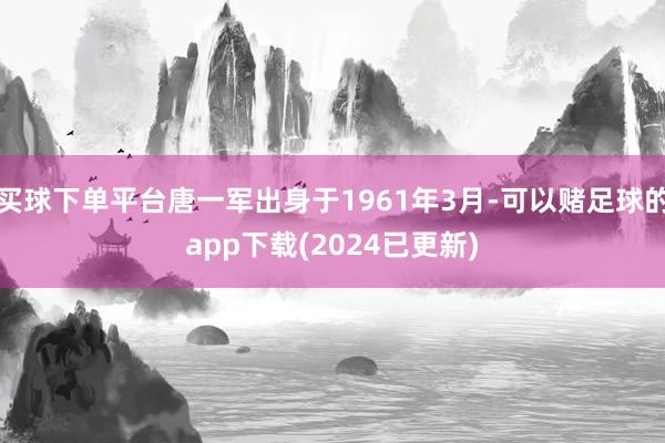 买球下单平台唐一军出身于1961年3月-可以赌足球的app下载(2024已更新)