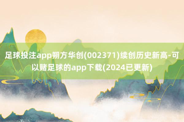 足球投注app朔方华创(002371)续创历史新高-可以赌足球的app下载(2024已更新)