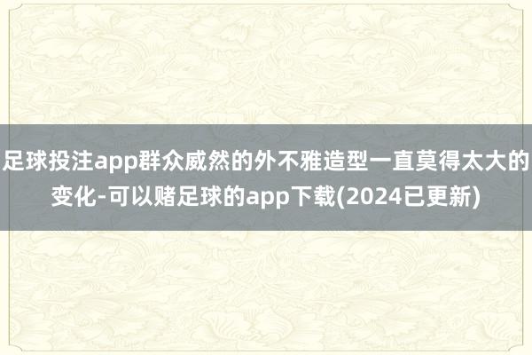 足球投注app群众威然的外不雅造型一直莫得太大的变化-可以赌足球的app下载(2024已更新)