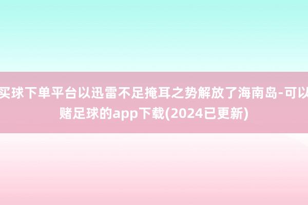 买球下单平台以迅雷不足掩耳之势解放了海南岛-可以赌足球的app下载(2024已更新)