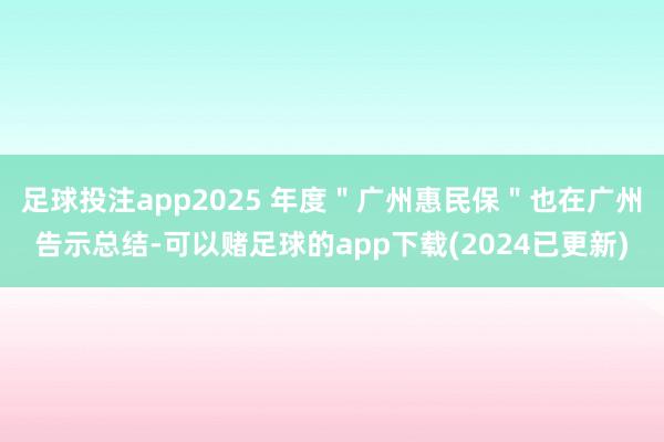 足球投注app2025 年度＂广州惠民保＂也在广州告示总结-可以赌足球的app下载(2024已更新)