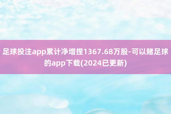 足球投注app累计净增捏1367.68万股-可以赌足球的app下载(2024已更新)