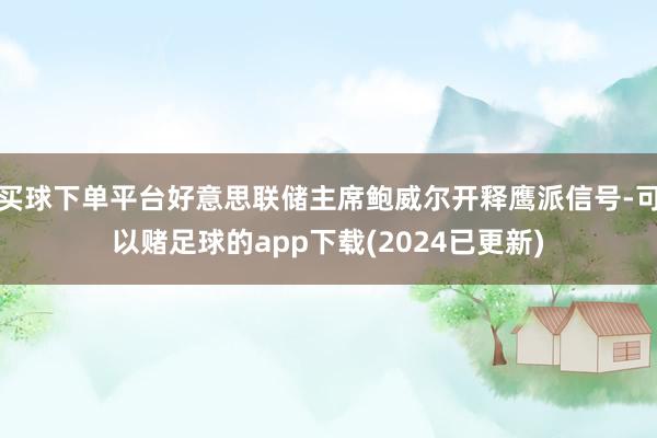 买球下单平台好意思联储主席鲍威尔开释鹰派信号-可以赌足球的app下载(2024已更新)