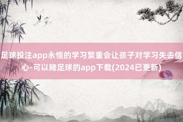 足球投注app永恒的学习繁重会让孩子对学习失去信心-可以赌足球的app下载(2024已更新)