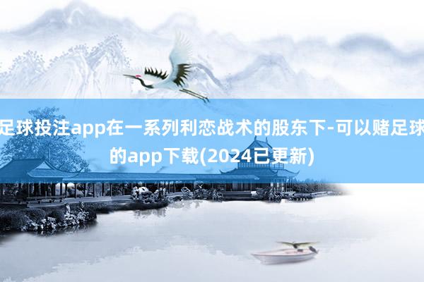 足球投注app在一系列利恋战术的股东下-可以赌足球的app下载(2024已更新)