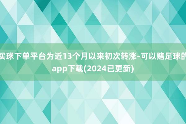 买球下单平台为近13个月以来初次转涨-可以赌足球的app下载(2024已更新)