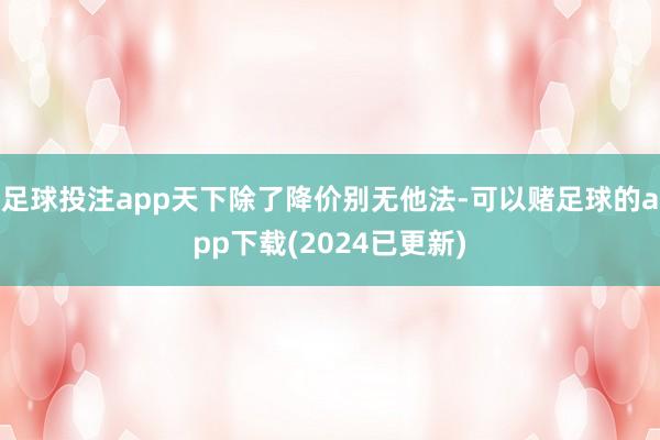 足球投注app天下除了降价别无他法-可以赌足球的app下载(2024已更新)