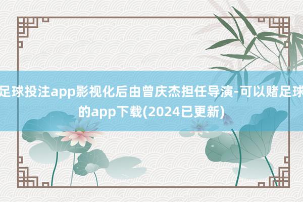 足球投注app影视化后由曾庆杰担任导演-可以赌足球的app下载(2024已更新)