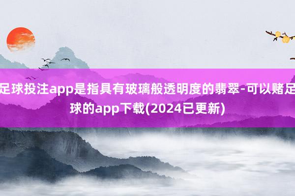 足球投注app是指具有玻璃般透明度的翡翠-可以赌足球的app下载(2024已更新)