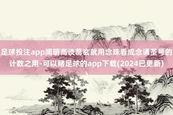 足球投注app闻明高谈葛玄就用念珠看成念诵圣号的计数之用-可以赌足球的app下载(2024已更新)