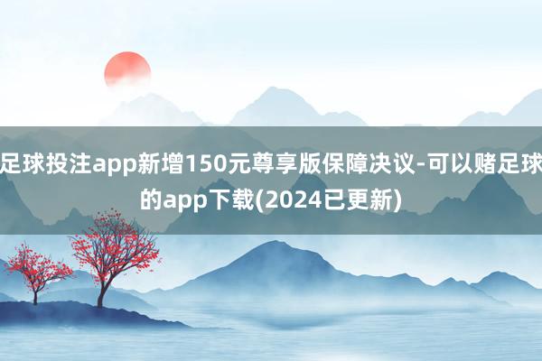 足球投注app新增150元尊享版保障决议-可以赌足球的app下载(2024已更新)