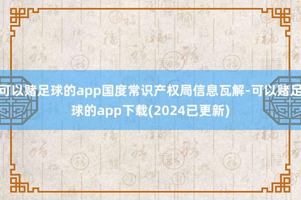 可以赌足球的app国度常识产权局信息瓦解-可以赌足球的app下载(2024已更新)