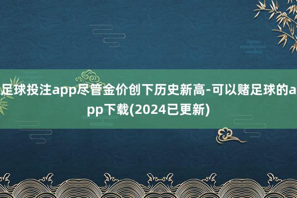 足球投注app尽管金价创下历史新高-可以赌足球的app下载(2024已更新)