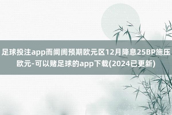 足球投注app而阛阓预期欧元区12月降息25BP施压欧元-可以赌足球的app下载(2024已更新)