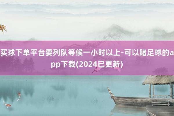 买球下单平台要列队等候一小时以上-可以赌足球的app下载(2024已更新)