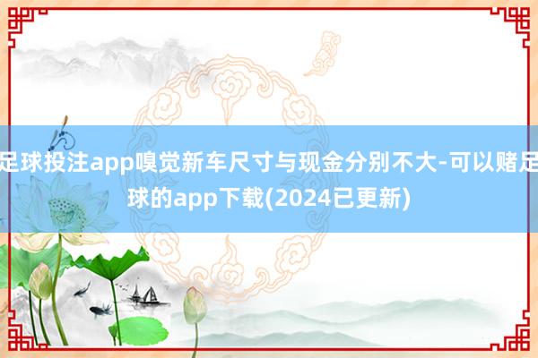 足球投注app嗅觉新车尺寸与现金分别不大-可以赌足球的app下载(2024已更新)