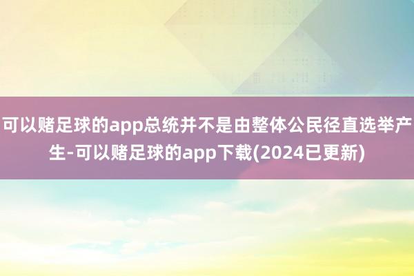 可以赌足球的app总统并不是由整体公民径直选举产生-可以赌足球的app下载(2024已更新)