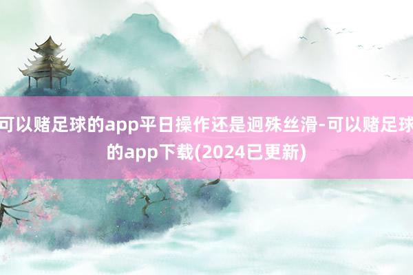 可以赌足球的app平日操作还是迥殊丝滑-可以赌足球的app下载(2024已更新)