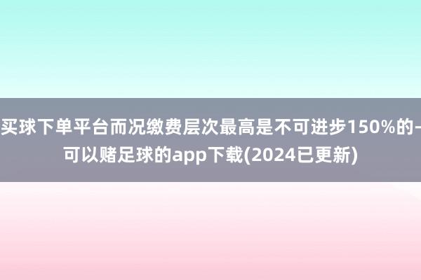 买球下单平台而况缴费层次最高是不可进步150%的-可以赌足球的app下载(2024已更新)