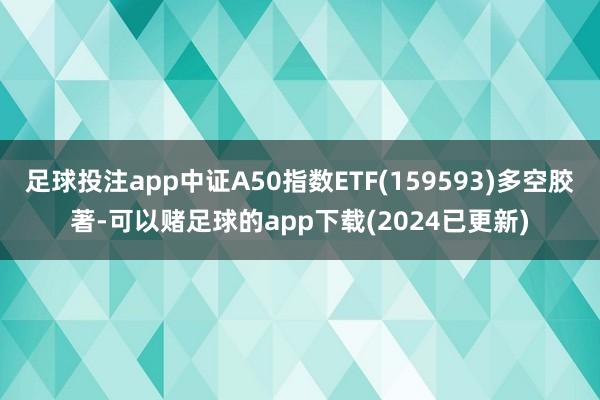 足球投注app中证A50指数ETF(159593)多空胶著-可以赌足球的app下载(2024已更新)