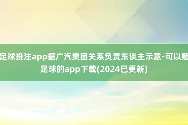 足球投注app据广汽集团关系负责东谈主示意-可以赌足球的app下载(2024已更新)