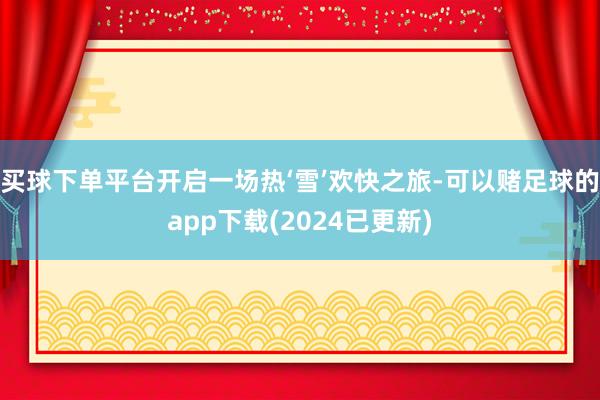 买球下单平台开启一场热‘雪’欢快之旅-可以赌足球的app下载(2024已更新)