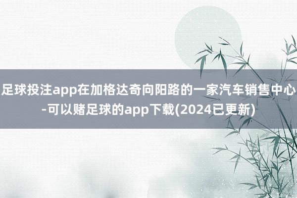 足球投注app在加格达奇向阳路的一家汽车销售中心-可以赌足球的app下载(2024已更新)