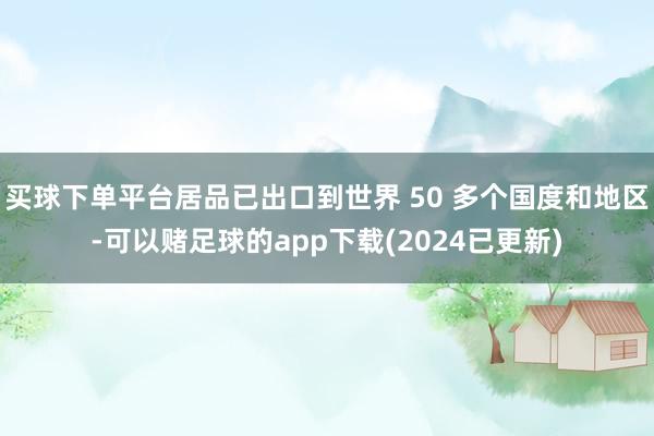 买球下单平台居品已出口到世界 50 多个国度和地区-可以赌足球的app下载(2024已更新)