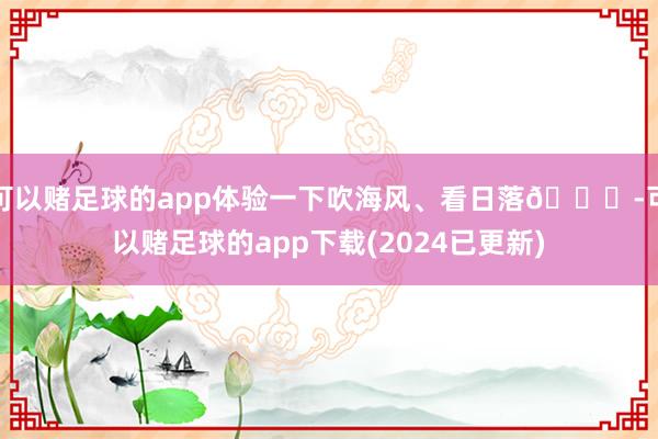 可以赌足球的app体验一下吹海风、看日落🌄-可以赌足球的app下载(2024已更新)