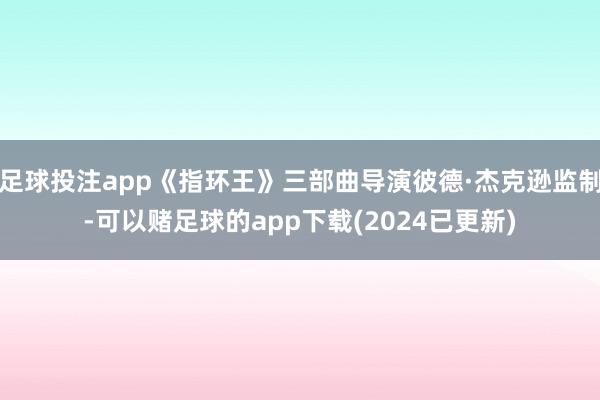 足球投注app《指环王》三部曲导演彼德·杰克逊监制-可以赌足球的app下载(2024已更新)