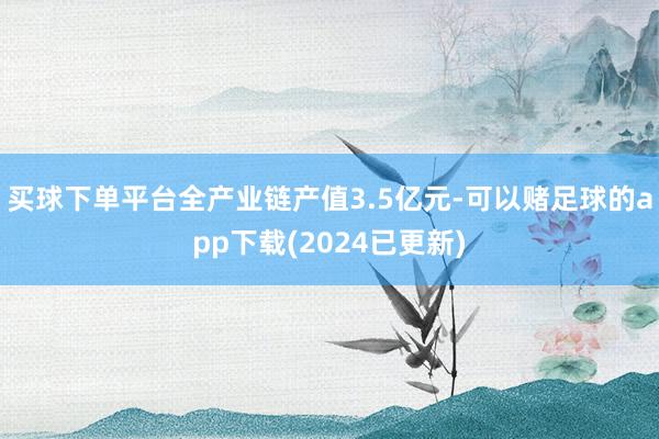 买球下单平台全产业链产值3.5亿元-可以赌足球的app下载(2024已更新)