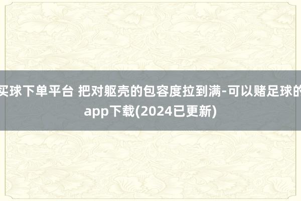 买球下单平台 把对躯壳的包容度拉到满-可以赌足球的app下载(2024已更新)