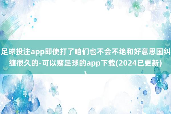 足球投注app即使打了咱们也不会不绝和好意思国纠缠很久的-可以赌足球的app下载(2024已更新)