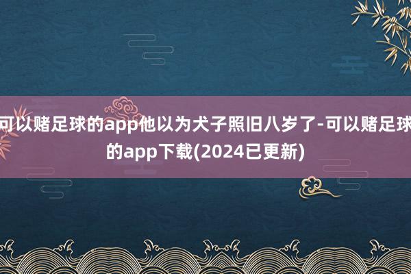 可以赌足球的app他以为犬子照旧八岁了-可以赌足球的app下载(2024已更新)