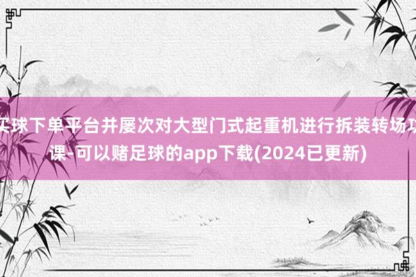 买球下单平台并屡次对大型门式起重机进行拆装转场功课-可以赌足球的app下载(2024已更新)