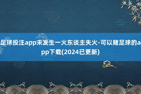 足球投注app未发生一火东谈主失火-可以赌足球的app下载(2024已更新)