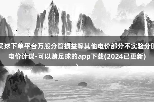 买球下单平台万般分管损益等其他电价部分不实验分时电价计谋-可以赌足球的app下载(2024已更新)