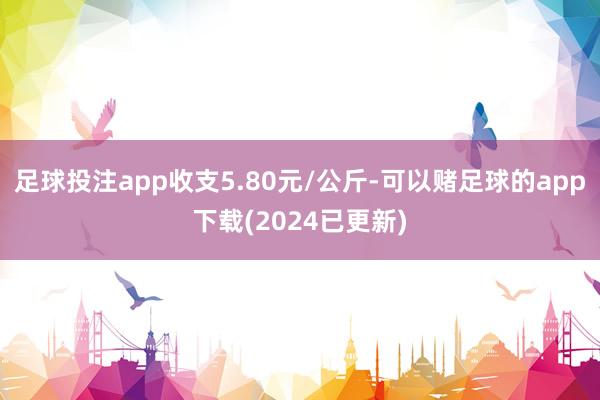 足球投注app收支5.80元/公斤-可以赌足球的app下载(2024已更新)