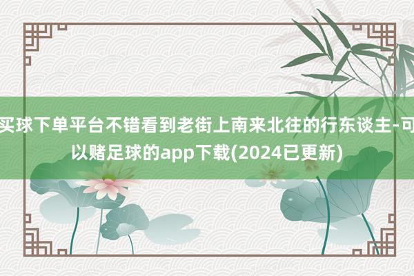 买球下单平台不错看到老街上南来北往的行东谈主-可以赌足球的app下载(2024已更新)