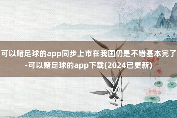 可以赌足球的app同步上市在我国仍是不错基本完了-可以赌足球的app下载(2024已更新)