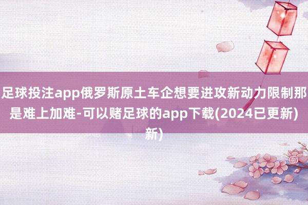 足球投注app俄罗斯原土车企想要进攻新动力限制那是难上加难-可以赌足球的app下载(2024已更新)