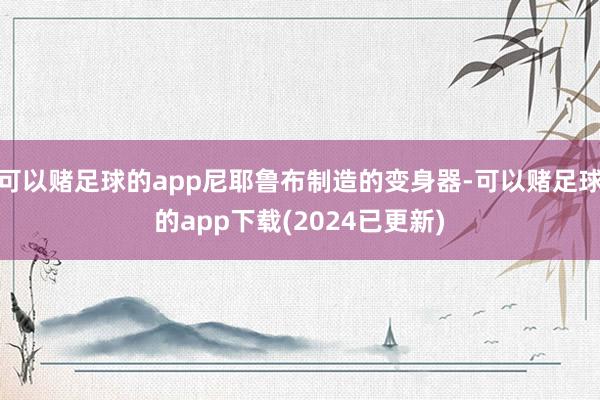 可以赌足球的app尼耶鲁布制造的变身器-可以赌足球的app下载(2024已更新)