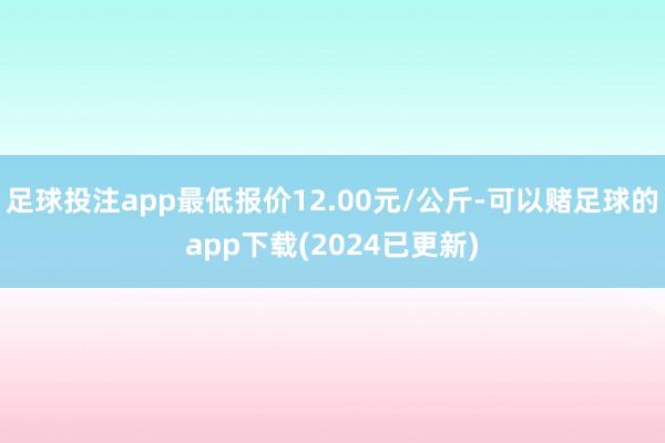 足球投注app最低报价12.00元/公斤-可以赌足球的app下载(2024已更新)