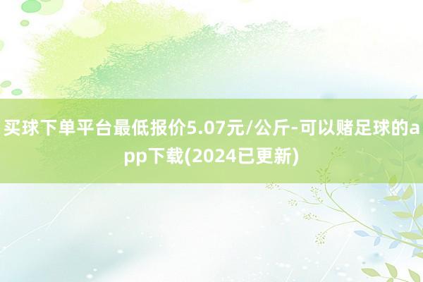 买球下单平台最低报价5.07元/公斤-可以赌足球的app下载(2024已更新)