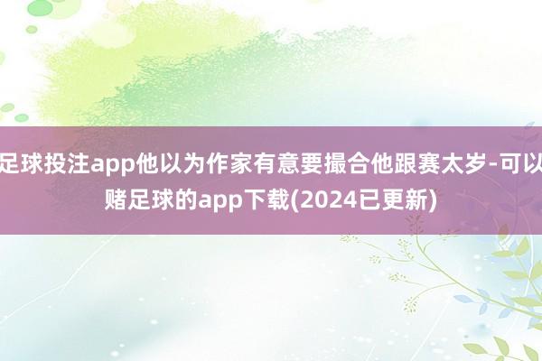 足球投注app他以为作家有意要撮合他跟赛太岁-可以赌足球的app下载(2024已更新)