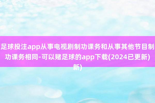 足球投注app从事电视剧制功课务和从事其他节目制功课务相同-可以赌足球的app下载(2024已更新)