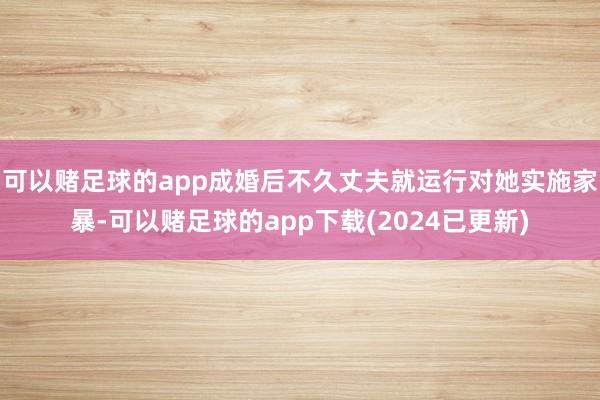 可以赌足球的app成婚后不久丈夫就运行对她实施家暴-可以赌足球的app下载(2024已更新)