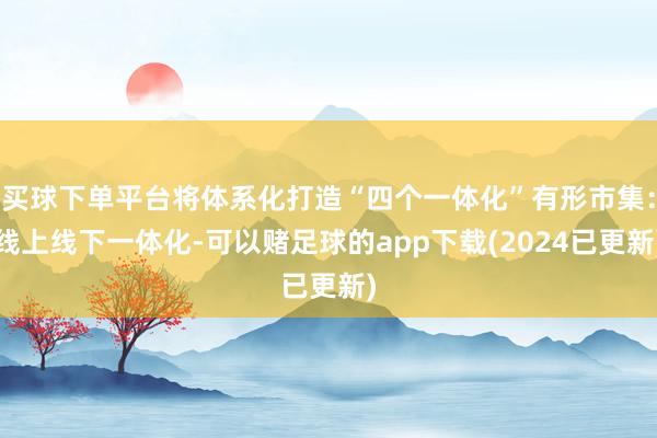 买球下单平台将体系化打造“四个一体化”有形市集：线上线下一体化-可以赌足球的app下载(2024已更新)