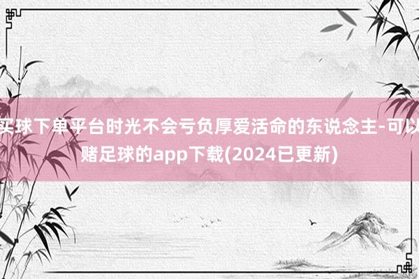 买球下单平台时光不会亏负厚爱活命的东说念主-可以赌足球的app下载(2024已更新)